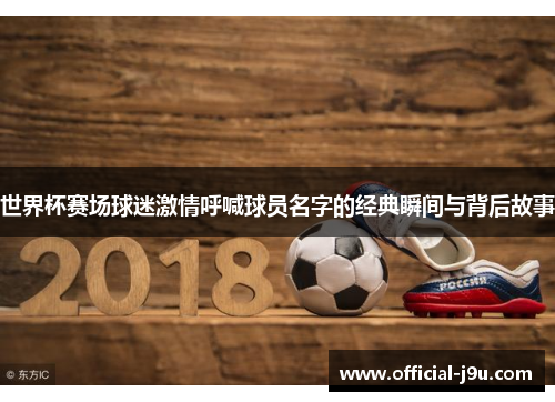 世界杯赛场球迷激情呼喊球员名字的经典瞬间与背后故事