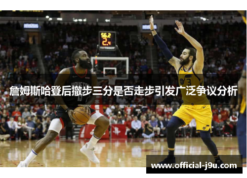 詹姆斯哈登后撤步三分是否走步引发广泛争议分析