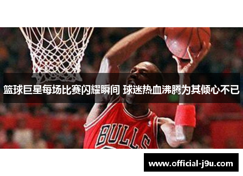 篮球巨星每场比赛闪耀瞬间 球迷热血沸腾为其倾心不已