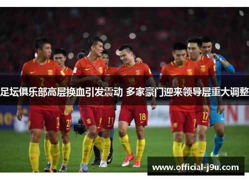 足坛俱乐部高层换血引发震动 多家豪门迎来领导层重大调整