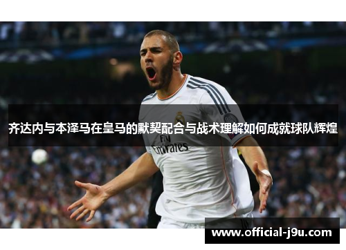 齐达内与本泽马在皇马的默契配合与战术理解如何成就球队辉煌
