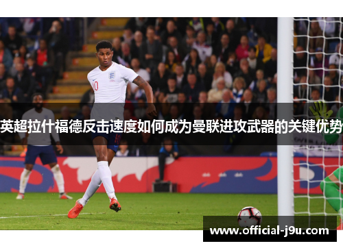 英超拉什福德反击速度如何成为曼联进攻武器的关键优势