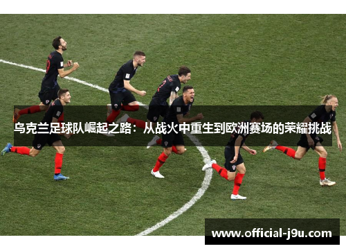 乌克兰足球队崛起之路：从战火中重生到欧洲赛场的荣耀挑战