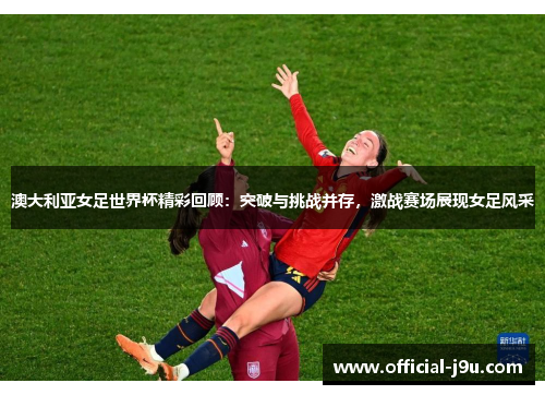 澳大利亚女足世界杯精彩回顾：突破与挑战并存，激战赛场展现女足风采