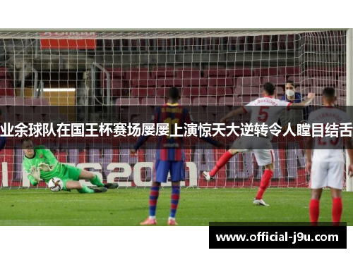 业余球队在国王杯赛场屡屡上演惊天大逆转令人瞠目结舌