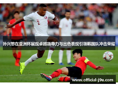 孙兴慜在亚洲杯展现卓越领导力与出色表现引领韩国队冲击荣耀