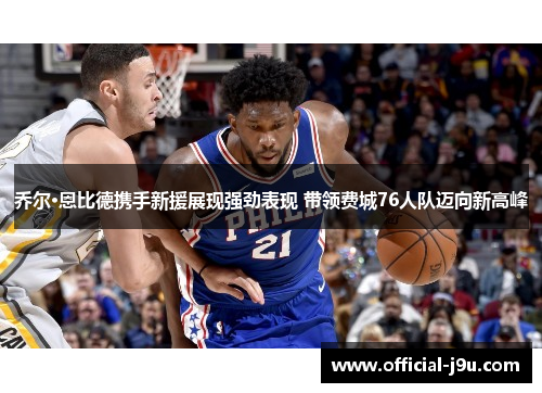 乔尔·恩比德携手新援展现强劲表现 带领费城76人队迈向新高峰