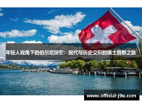 年轻人视角下的伯尔尼探索：现代与历史交织的瑞士首都之旅
