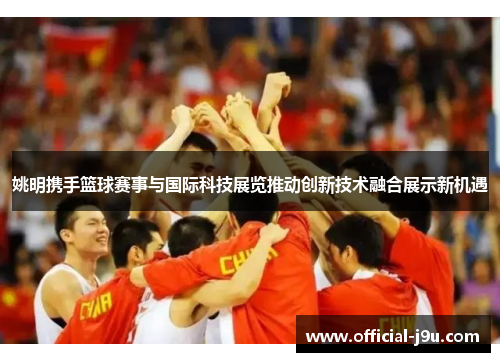 姚明携手篮球赛事与国际科技展览推动创新技术融合展示新机遇