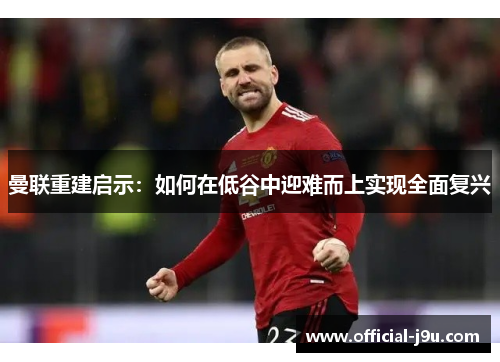曼联重建启示：如何在低谷中迎难而上实现全面复兴
