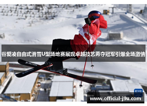 谷爱凌自由式滑雪U型场地赛展现卓越技艺勇夺冠军引爆全场激情