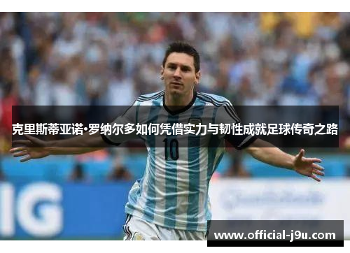 克里斯蒂亚诺·罗纳尔多如何凭借实力与韧性成就足球传奇之路