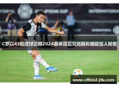C罗以43粒进球震撼2024赛季背后究竟藏着哪些惊人秘密