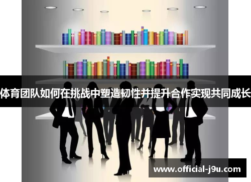 体育团队如何在挑战中塑造韧性并提升合作实现共同成长