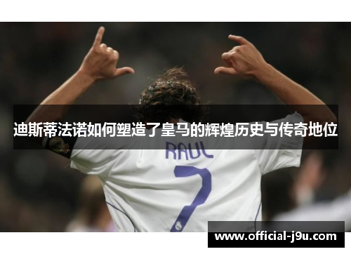 迪斯蒂法诺如何塑造了皇马的辉煌历史与传奇地位